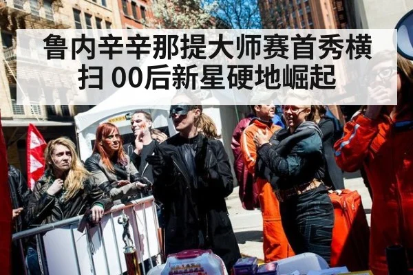 鲁内辛辛那提大师赛首秀横扫 00后新星硬地崛起