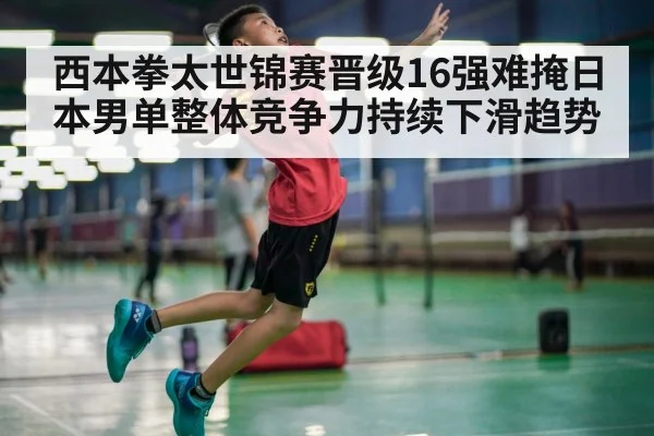 西本拳太世锦赛晋级16强难掩日本男单整体竞争力持续下滑趋势