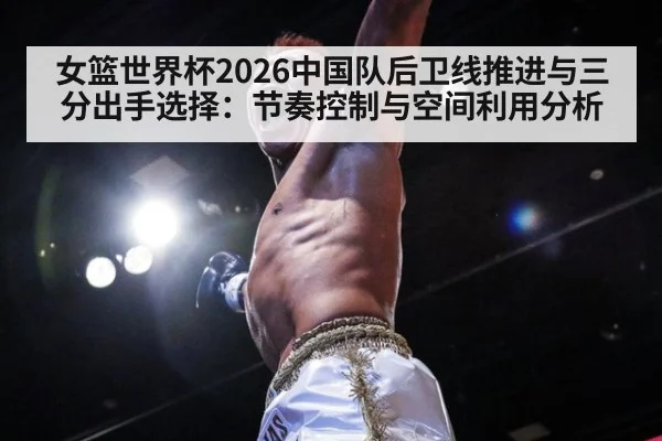 女篮世界杯2026中国队后卫线推进与三分出手选择:节奏控制与空间利用分析
