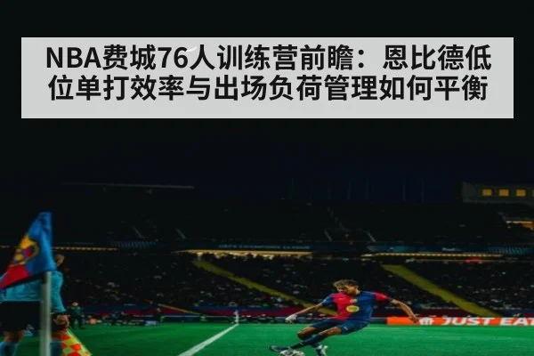 NBA费城76人训练营前瞻:恩比德低位单打效率与出场负荷管理如何平衡