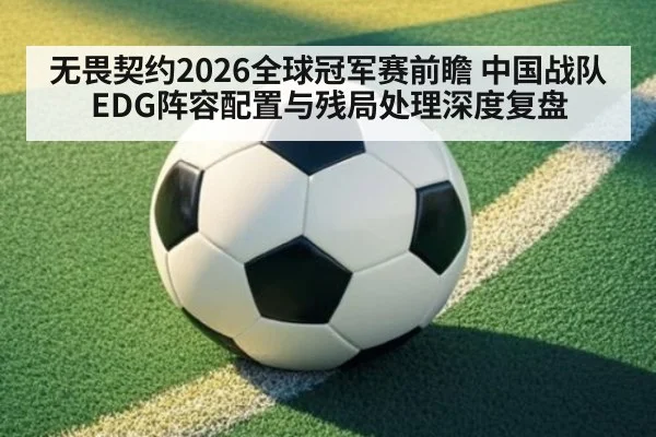 无畏契约2026全球冠军赛前瞻 中国战队EDG阵容配置与残局处理深度复盘