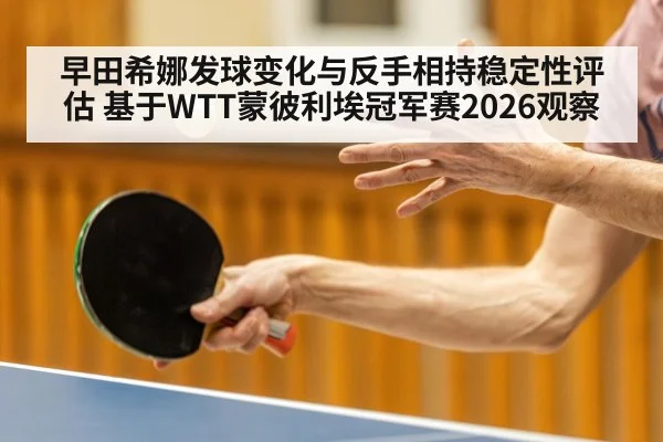 早田希娜发球变化与反手相持稳定性评估 基于WTT蒙彼利埃冠军赛2026观察